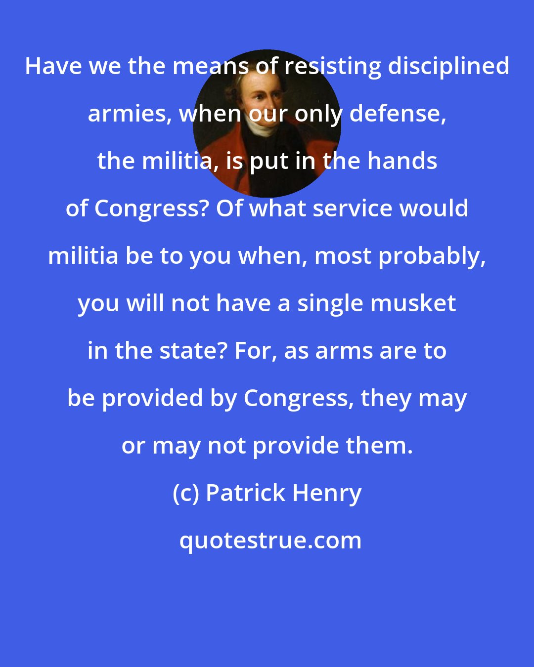 Patrick Henry: Have we the means of resisting disciplined armies, when our only defense, the militia, is put in the hands of Congress? Of what service would militia be to you when, most probably, you will not have a single musket in the state? For, as arms are to be provided by Congress, they may or may not provide them.