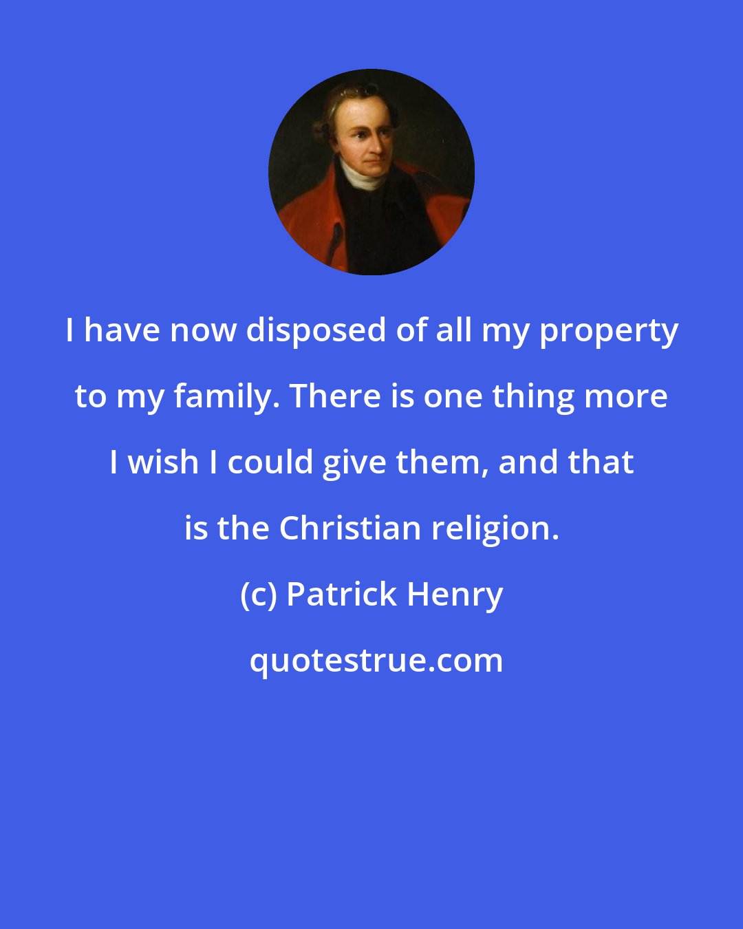 Patrick Henry: I have now disposed of all my property to my family. There is one thing more I wish I could give them, and that is the Christian religion.