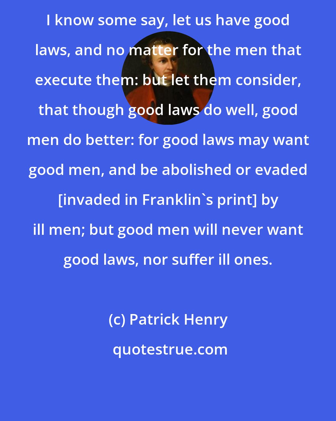 Patrick Henry: I know some say, let us have good laws, and no matter for the men that execute them: but let them consider, that though good laws do well, good men do better: for good laws may want good men, and be abolished or evaded [invaded in Franklin's print] by ill men; but good men will never want good laws, nor suffer ill ones.