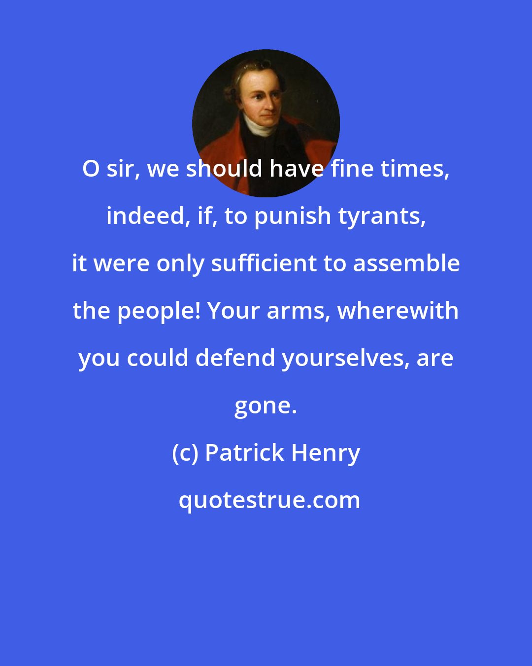 Patrick Henry: O sir, we should have fine times, indeed, if, to punish tyrants, it were only sufficient to assemble the people! Your arms, wherewith you could defend yourselves, are gone.