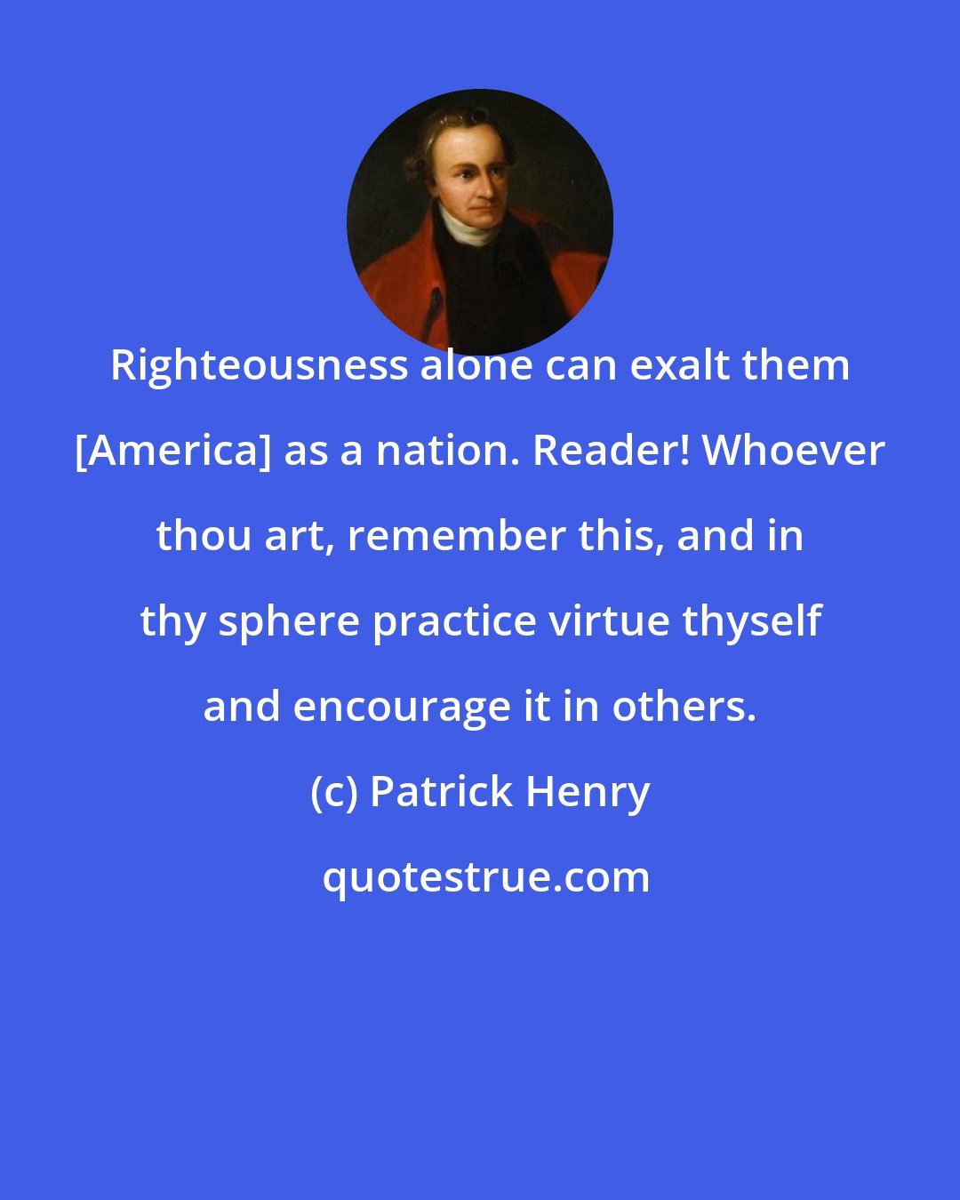 Patrick Henry: Righteousness alone can exalt them [America] as a nation. Reader! Whoever thou art, remember this, and in thy sphere practice virtue thyself and encourage it in others.
