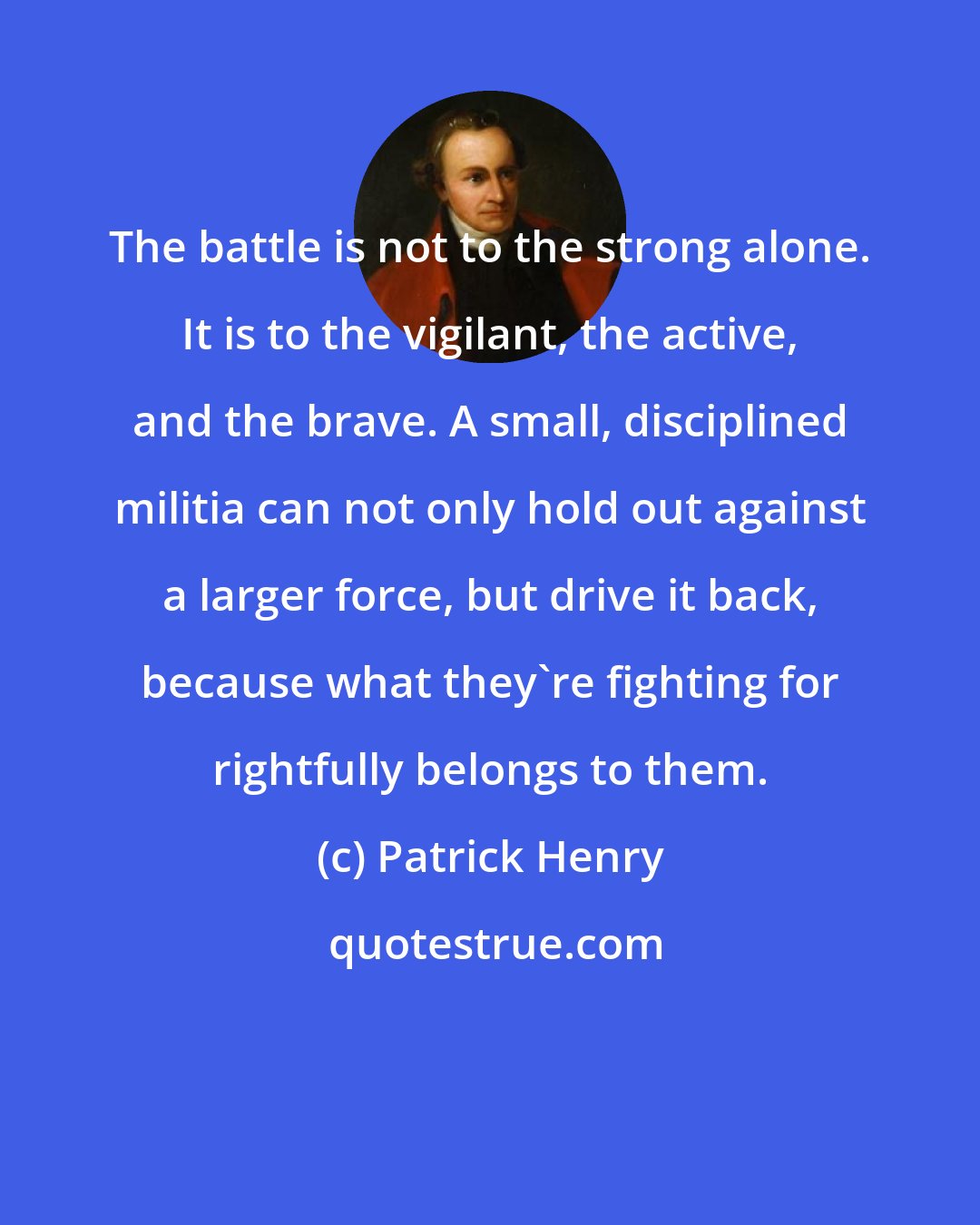 Patrick Henry: The battle is not to the strong alone. It is to the vigilant, the active, and the brave. A small, disciplined militia can not only hold out against a larger force, but drive it back, because what they're fighting for rightfully belongs to them.