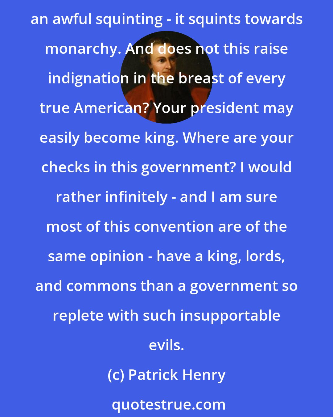 Patrick Henry: The Constitution is said to have beautiful features; but when I come to examine these features, Sir, they appear to me horribly frightful. Among other deformities, it has an awful squinting - it squints towards monarchy. And does not this raise indignation in the breast of every true American? Your president may easily become king. Where are your checks in this government? I would rather infinitely - and I am sure most of this convention are of the same opinion - have a king, lords, and commons than a government so replete with such insupportable evils.