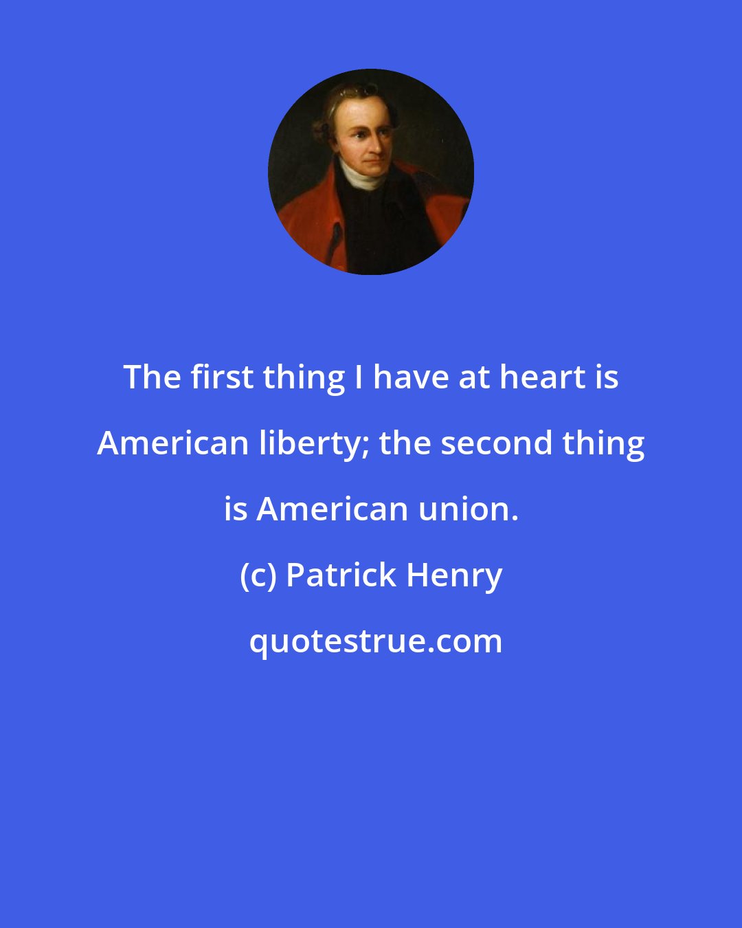 Patrick Henry: The first thing I have at heart is American liberty; the second thing is American union.