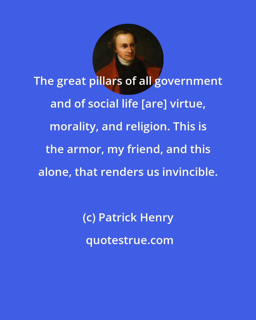 Patrick Henry: The great pillars of all government and of social life [are] virtue, morality, and religion. This is the armor, my friend, and this alone, that renders us invincible.