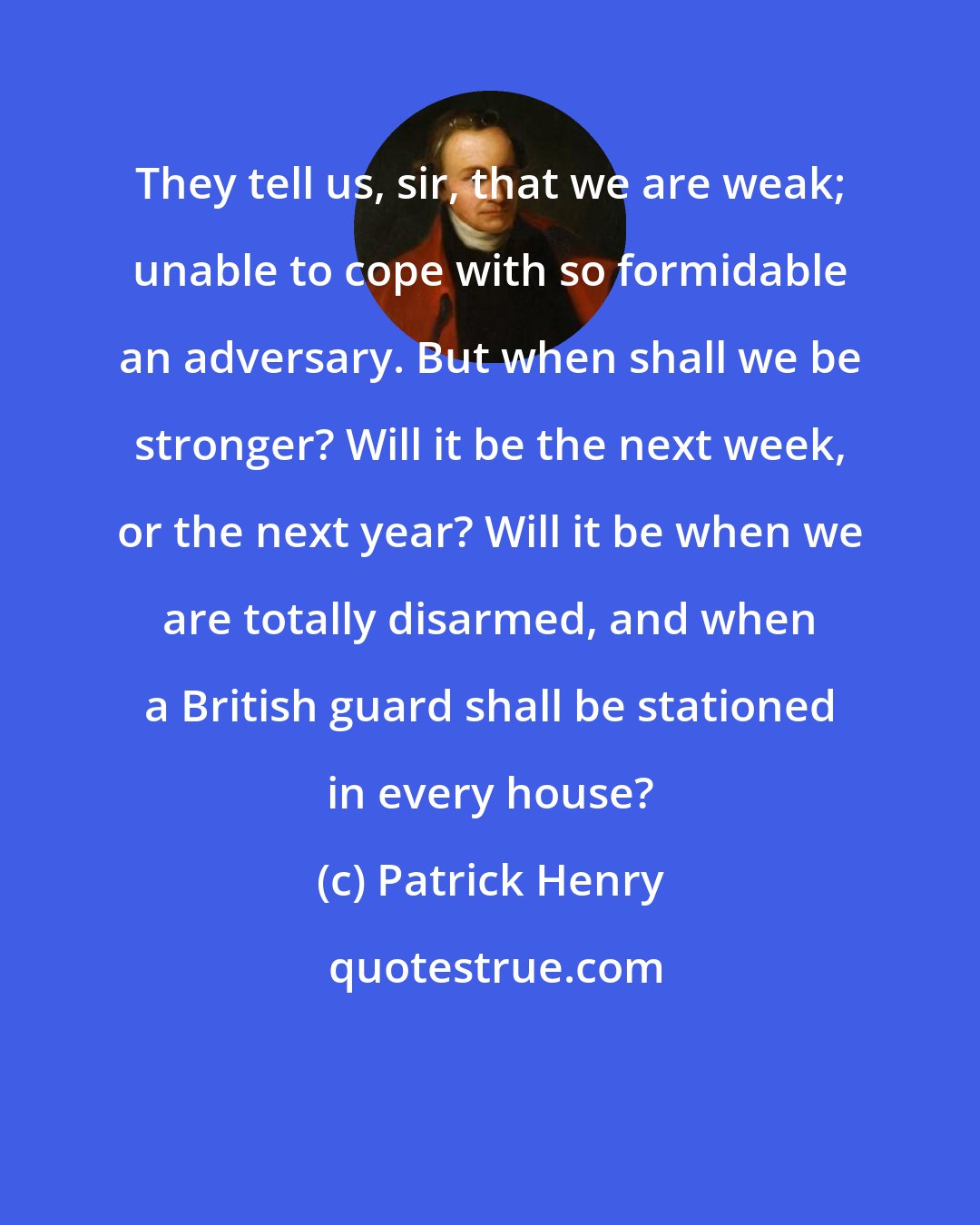 Patrick Henry: They tell us, sir, that we are weak; unable to cope with so formidable an adversary. But when shall we be stronger? Will it be the next week, or the next year? Will it be when we are totally disarmed, and when a British guard shall be stationed in every house?