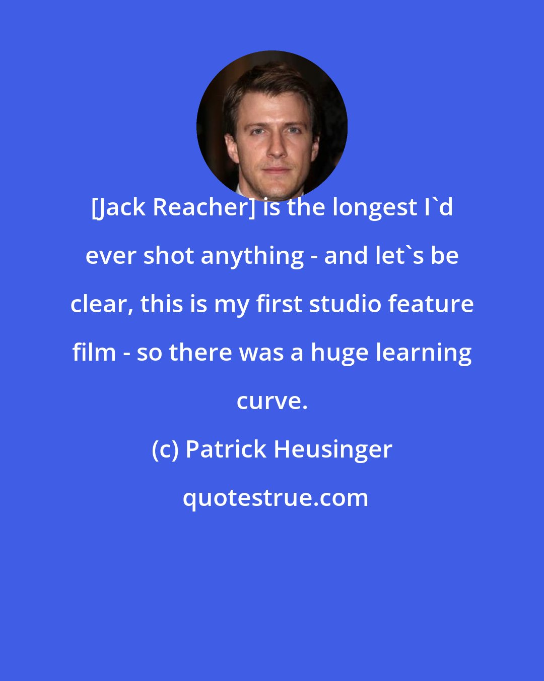 Patrick Heusinger: [Jack Reacher] is the longest I'd ever shot anything - and let's be clear, this is my first studio feature film - so there was a huge learning curve.