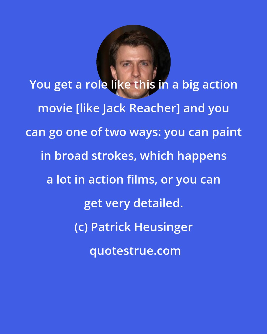 Patrick Heusinger: You get a role like this in a big action movie [like Jack Reacher] and you can go one of two ways: you can paint in broad strokes, which happens a lot in action films, or you can get very detailed.