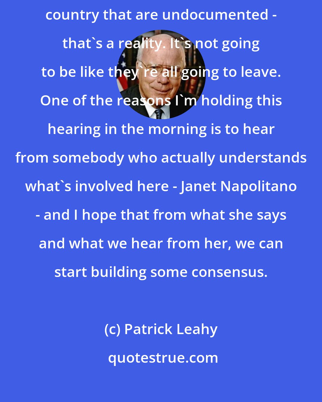 Patrick Leahy: I'd like something that faces reality. We have 12 million people in this country that are undocumented - that's a reality. It's not going to be like they're all going to leave. One of the reasons I'm holding this hearing in the morning is to hear from somebody who actually understands what's involved here - Janet Napolitano - and I hope that from what she says and what we hear from her, we can start building some consensus.