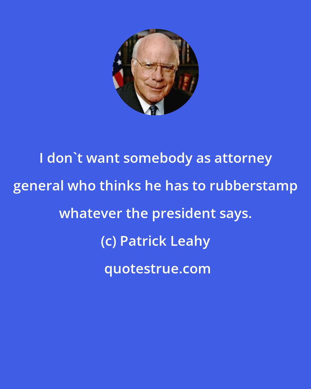 Patrick Leahy: I don't want somebody as attorney general who thinks he has to rubberstamp whatever the president says.