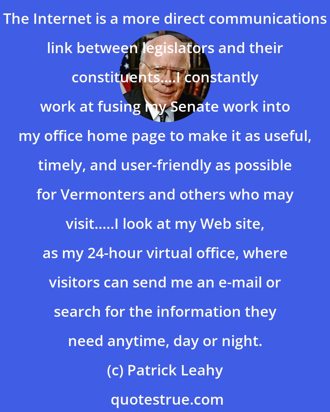 Patrick Leahy: I'm addicted to the Internet. I admit it. It has transformed the way I work as a senator, communicate with my children, and keep tabs on news and cultural developments.... The Internet is a more direct communications link between legislators and their constituents....I constantly work at fusing my Senate work into my office home page to make it as useful, timely, and user-friendly as possible for Vermonters and others who may visit.....I look at my Web site, as my 24-hour virtual office, where visitors can send me an e-mail or search for the information they need anytime, day or night.