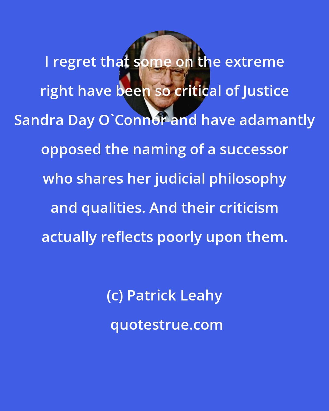 Patrick Leahy: I regret that some on the extreme right have been so critical of Justice Sandra Day O'Connor and have adamantly opposed the naming of a successor who shares her judicial philosophy and qualities. And their criticism actually reflects poorly upon them.