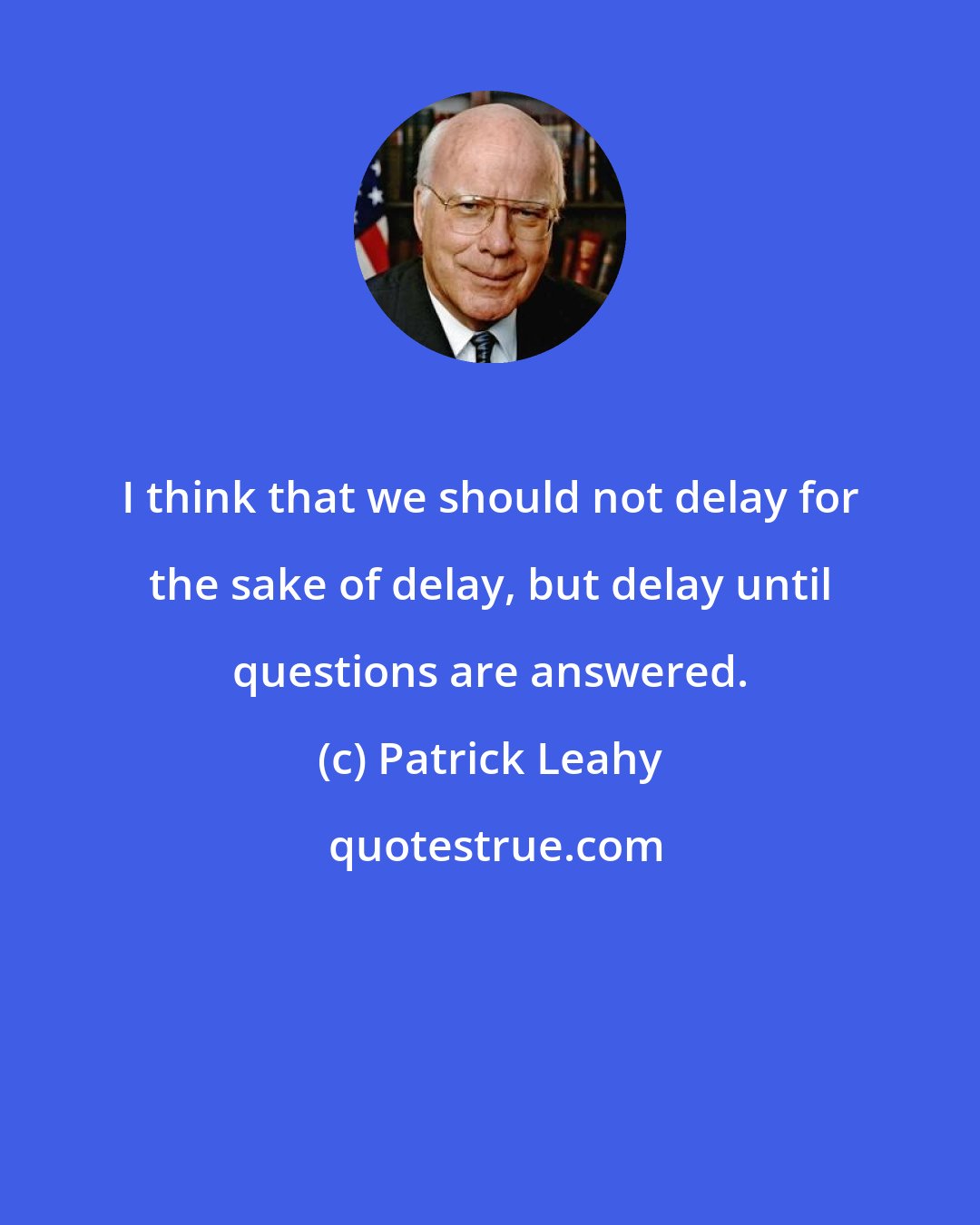 Patrick Leahy: I think that we should not delay for the sake of delay, but delay until questions are answered.