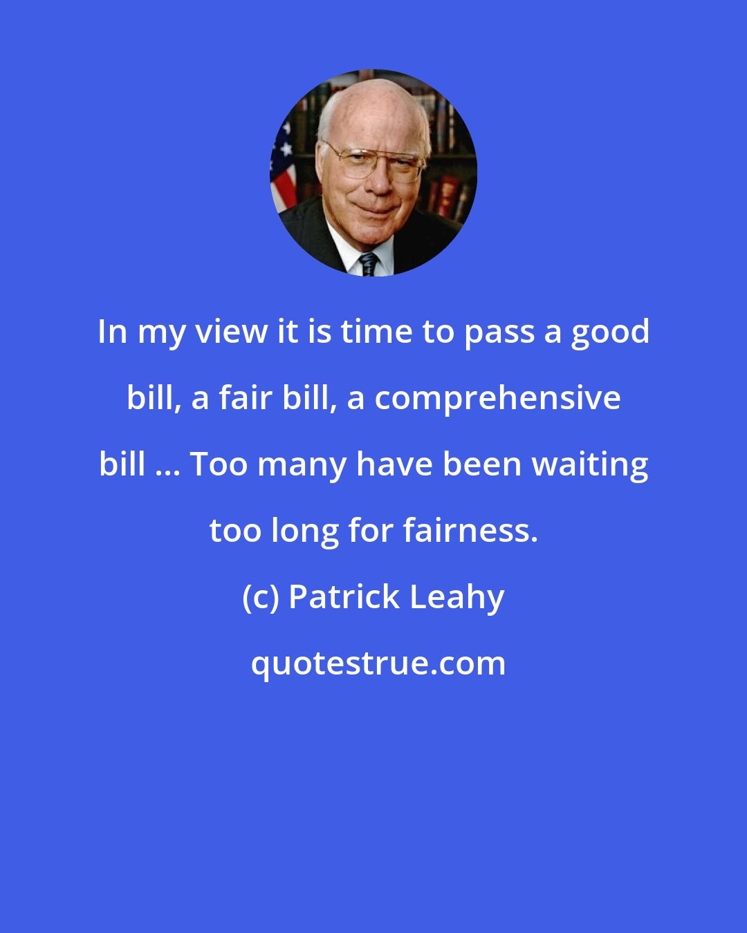 Patrick Leahy: In my view it is time to pass a good bill, a fair bill, a comprehensive bill ... Too many have been waiting too long for fairness.