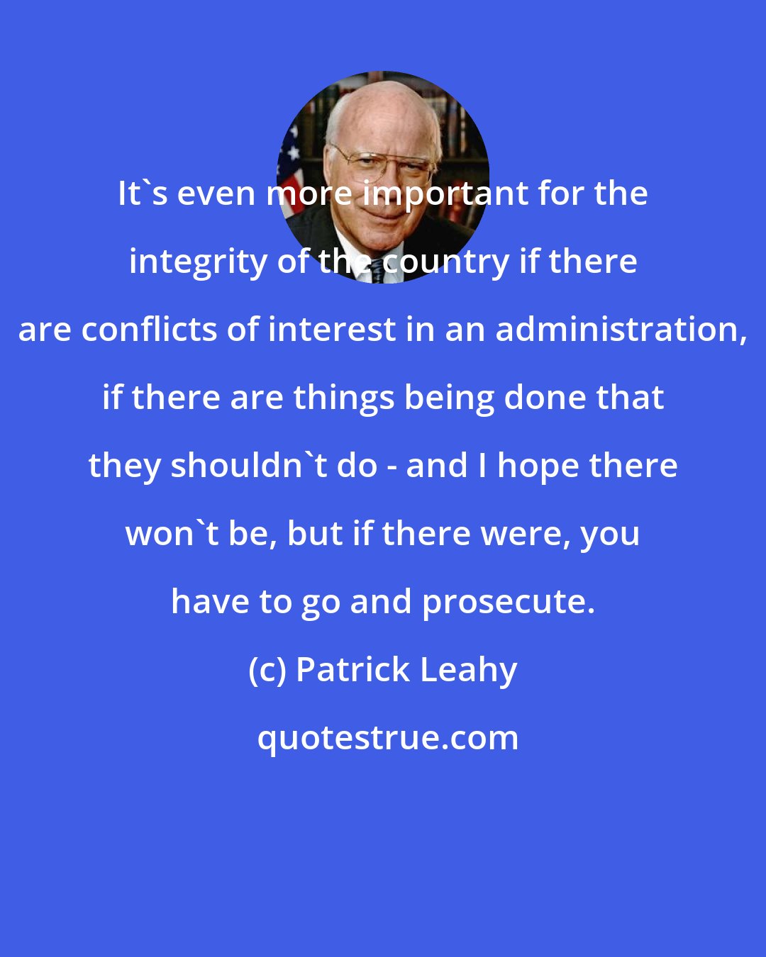 Patrick Leahy: It's even more important for the integrity of the country if there are conflicts of interest in an administration, if there are things being done that they shouldn't do - and I hope there won't be, but if there were, you have to go and prosecute.