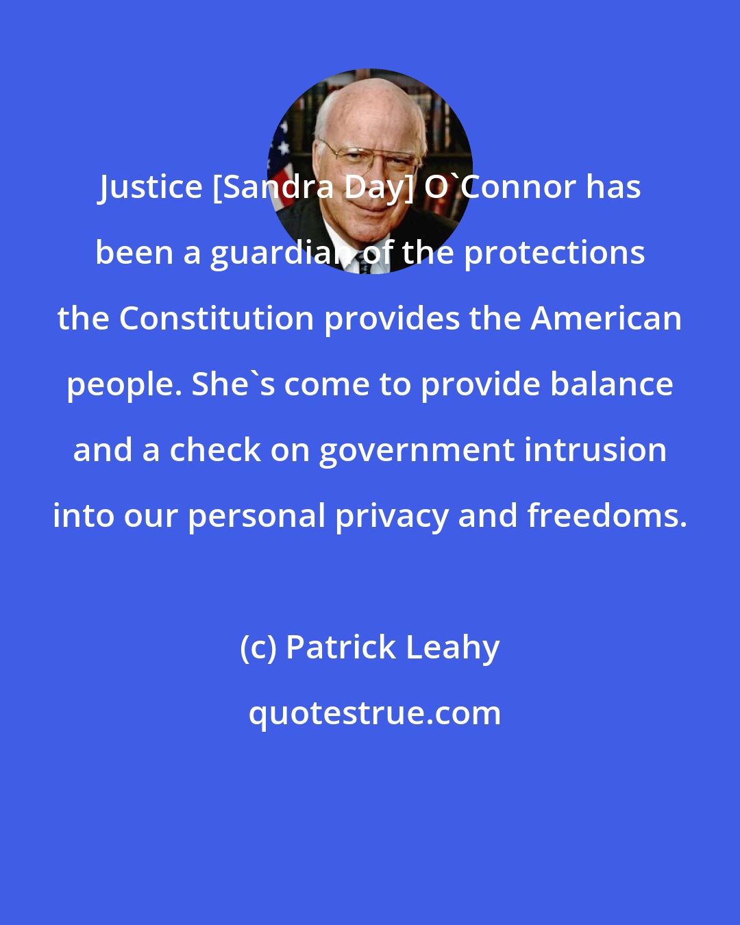 Patrick Leahy: Justice [Sandra Day] O'Connor has been a guardian of the protections the Constitution provides the American people. She's come to provide balance and a check on government intrusion into our personal privacy and freedoms.