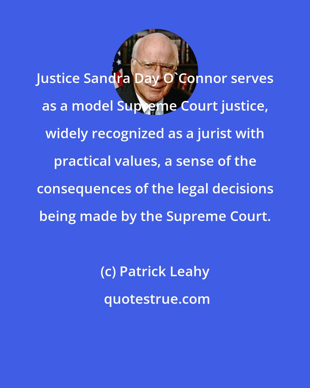 Patrick Leahy: Justice Sandra Day O'Connor serves as a model Supreme Court justice, widely recognized as a jurist with practical values, a sense of the consequences of the legal decisions being made by the Supreme Court.