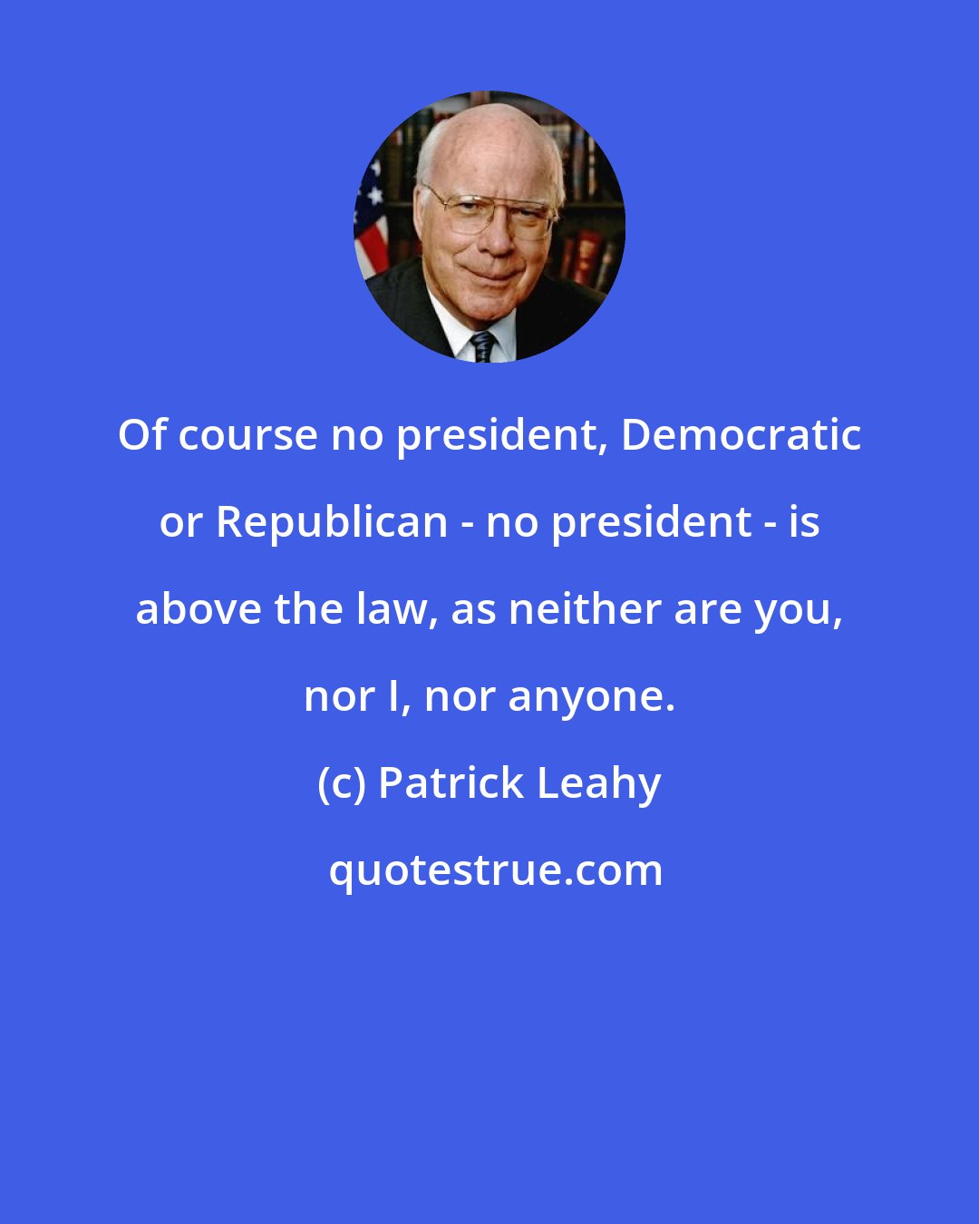 Patrick Leahy: Of course no president, Democratic or Republican - no president - is above the law, as neither are you, nor I, nor anyone.