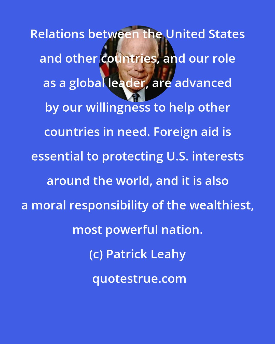 Patrick Leahy: Relations between the United States and other countries, and our role as a global leader, are advanced by our willingness to help other countries in need. Foreign aid is essential to protecting U.S. interests around the world, and it is also a moral responsibility of the wealthiest, most powerful nation.