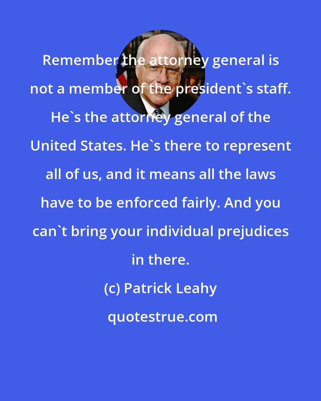 Patrick Leahy: Remember the attorney general is not a member of the president's staff. He's the attorney general of the United States. He's there to represent all of us, and it means all the laws have to be enforced fairly. And you can't bring your individual prejudices in there.