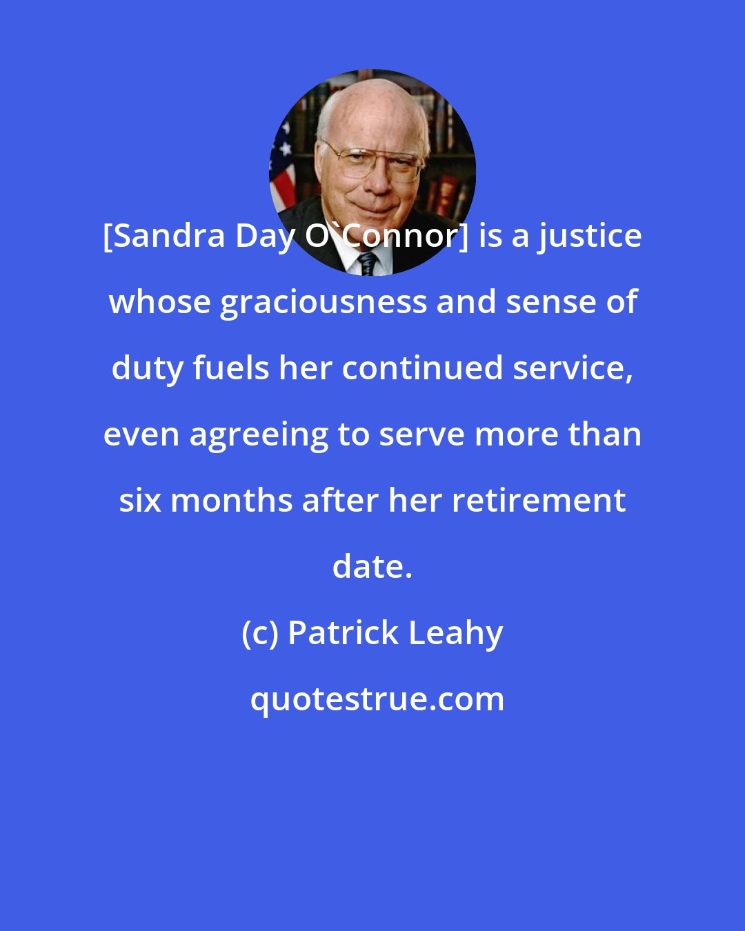 Patrick Leahy: [Sandra Day O'Connor] is a justice whose graciousness and sense of duty fuels her continued service, even agreeing to serve more than six months after her retirement date.