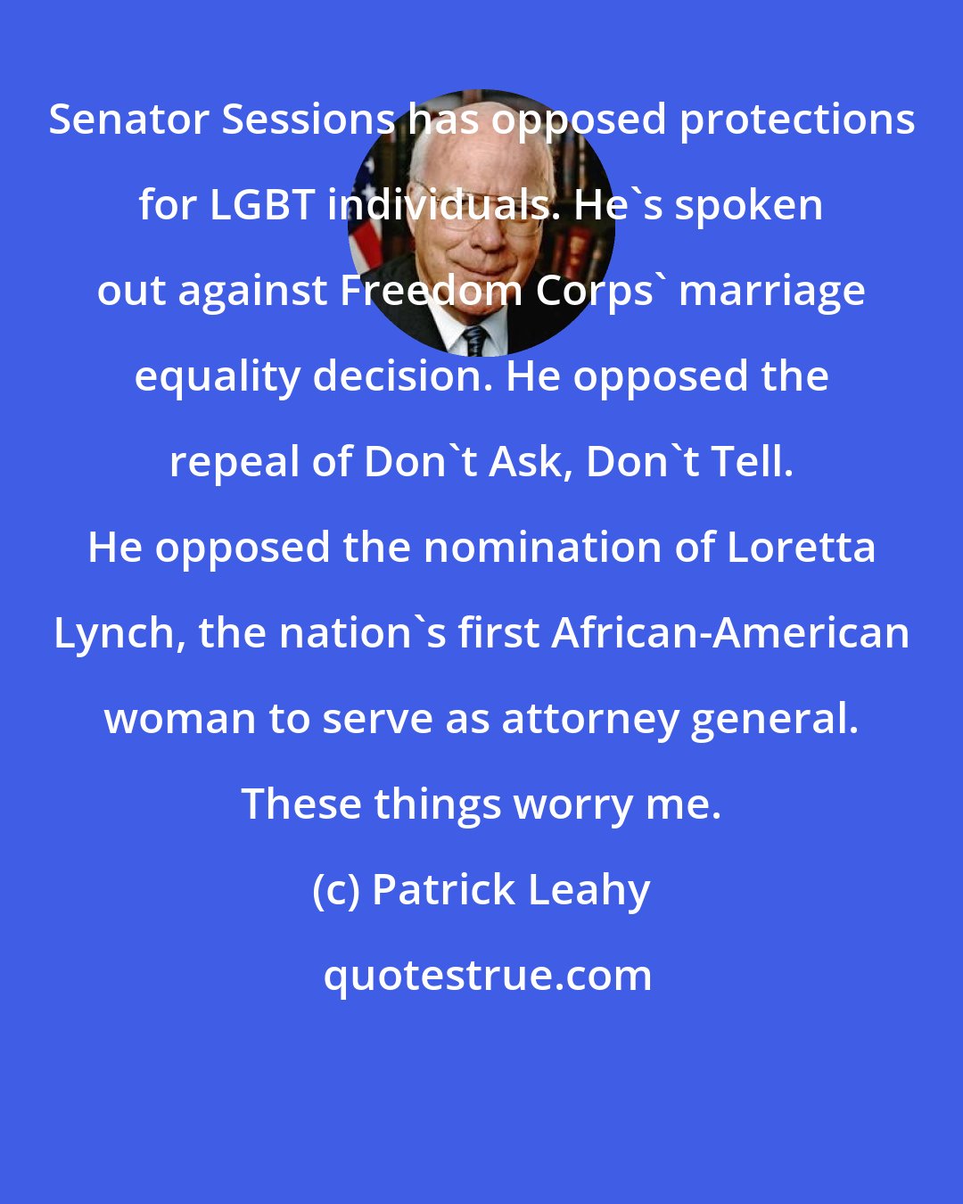 Patrick Leahy: Senator Sessions has opposed protections for LGBT individuals. He's spoken out against Freedom Corps' marriage equality decision. He opposed the repeal of Don't Ask, Don't Tell. He opposed the nomination of Loretta Lynch, the nation's first African-American woman to serve as attorney general. These things worry me.