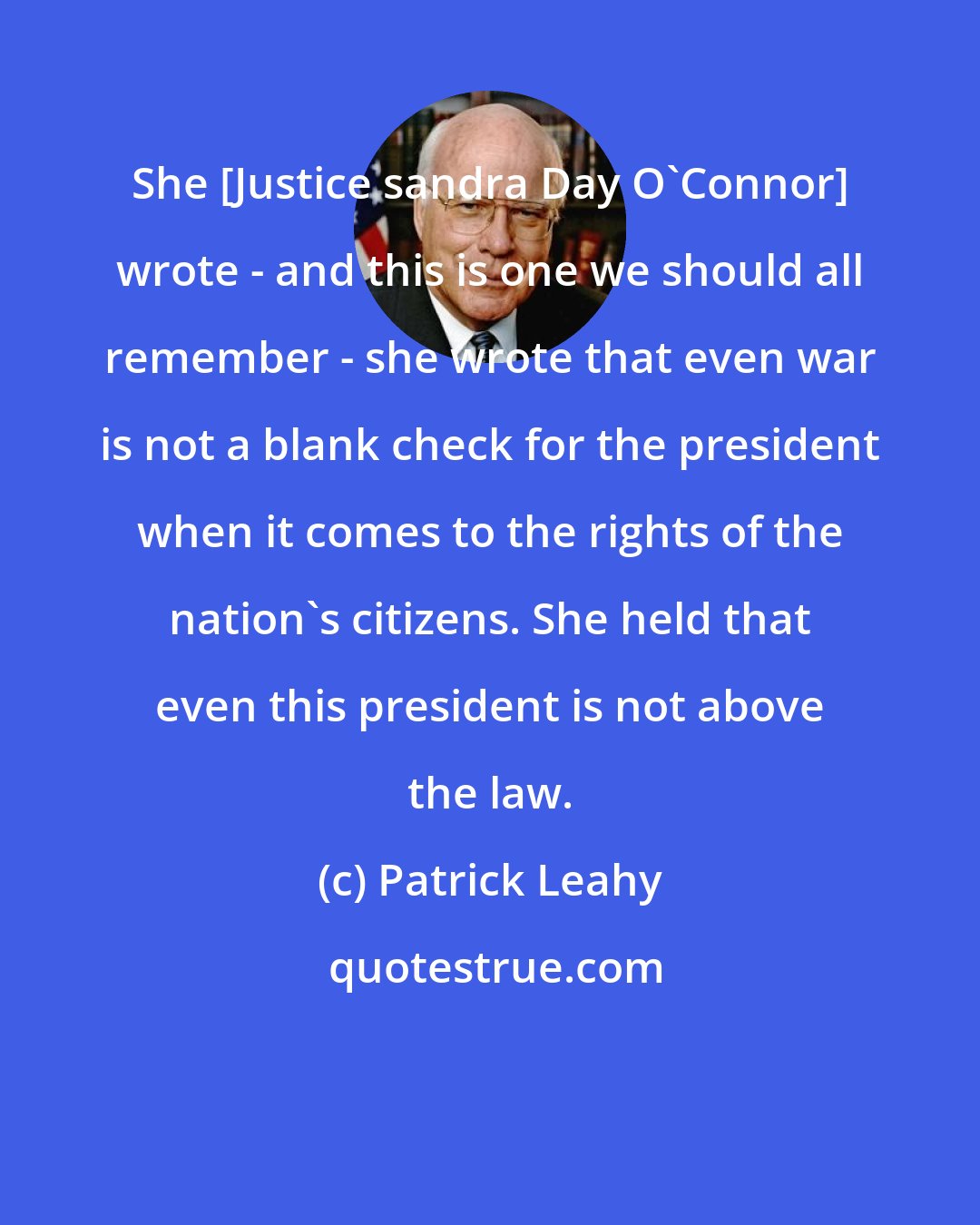 Patrick Leahy: She [Justice sandra Day O'Connor] wrote - and this is one we should all remember - she wrote that even war is not a blank check for the president when it comes to the rights of the nation's citizens. She held that even this president is not above the law.