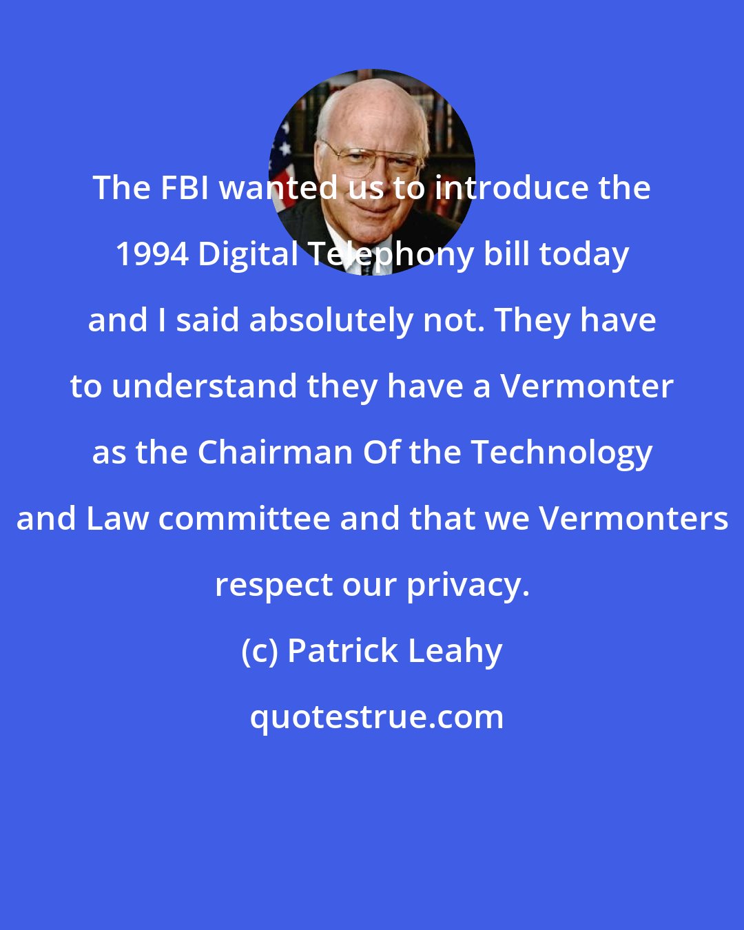 Patrick Leahy: The FBI wanted us to introduce the 1994 Digital Telephony bill today and I said absolutely not. They have to understand they have a Vermonter as the Chairman Of the Technology and Law committee and that we Vermonters respect our privacy.