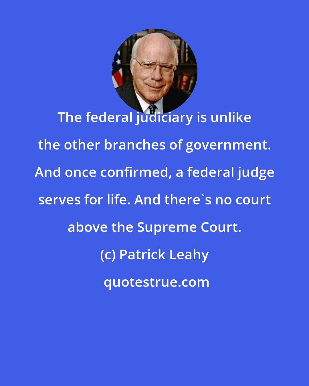 Patrick Leahy: The federal judiciary is unlike the other branches of government. And once confirmed, a federal judge serves for life. And there's no court above the Supreme Court.