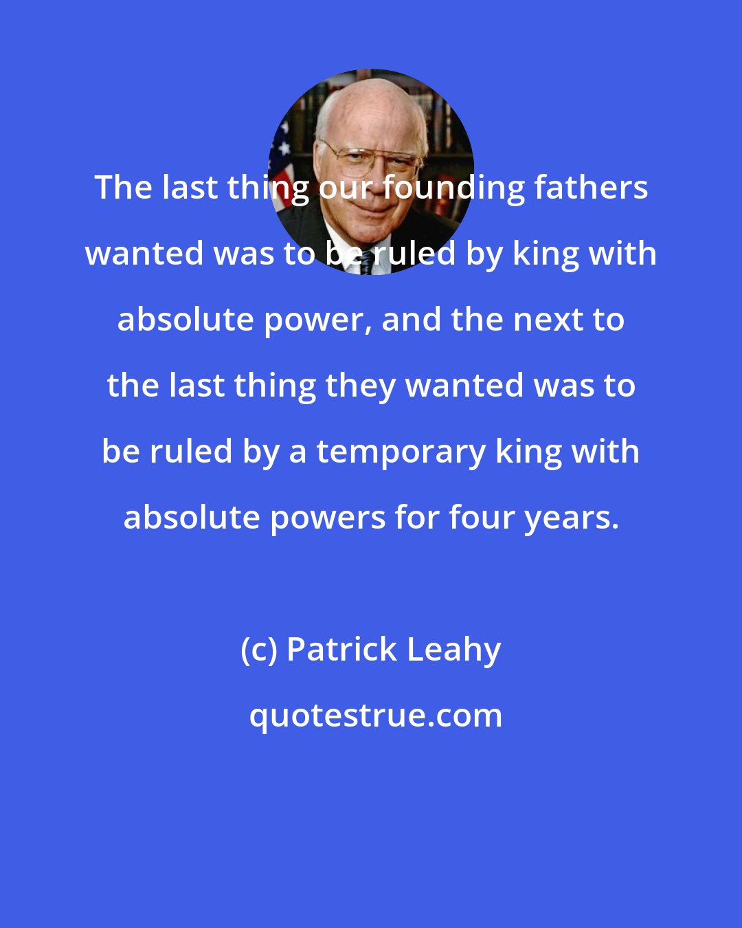 Patrick Leahy: The last thing our founding fathers wanted was to be ruled by king with absolute power, and the next to the last thing they wanted was to be ruled by a temporary king with absolute powers for four years.