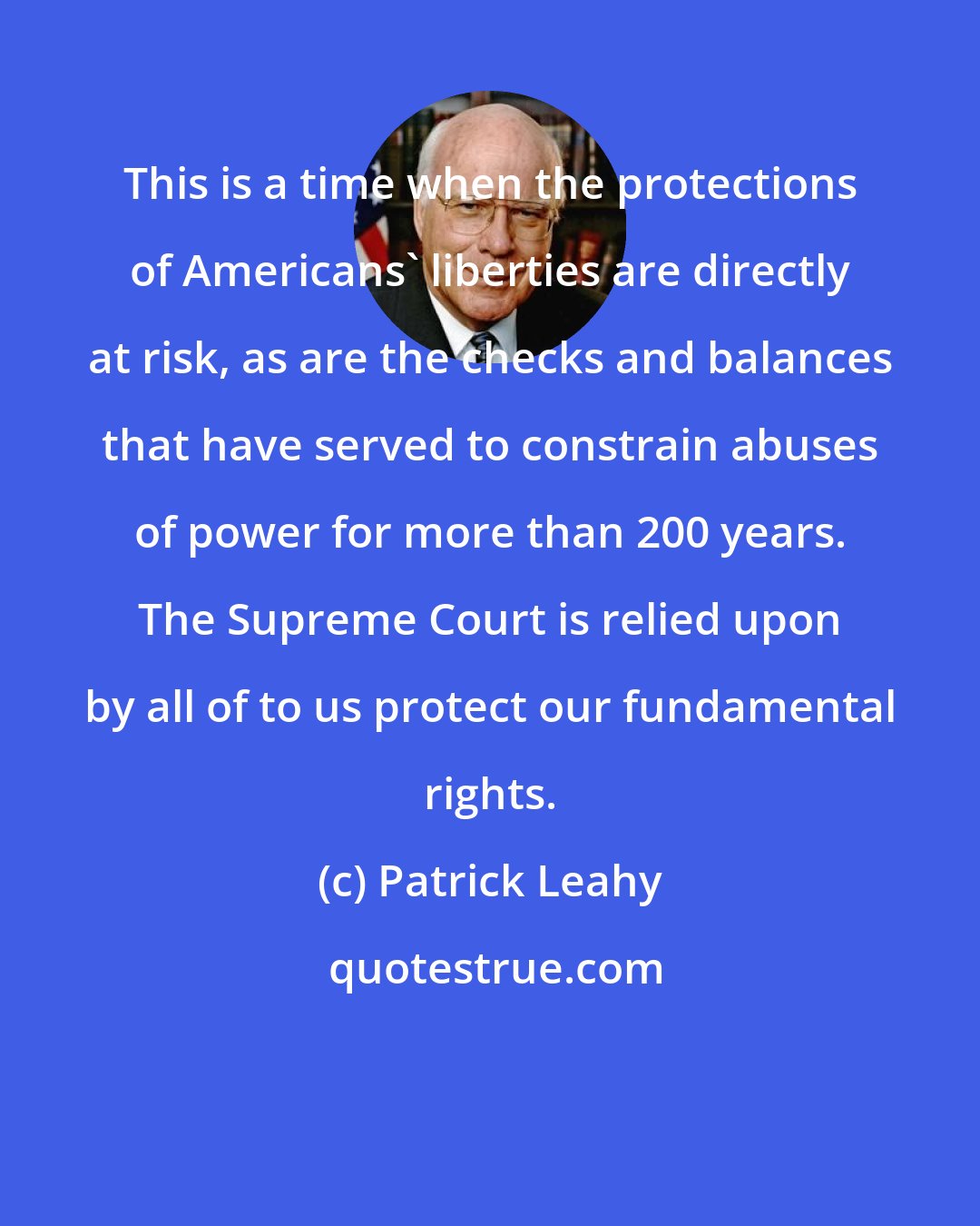 Patrick Leahy: This is a time when the protections of Americans' liberties are directly at risk, as are the checks and balances that have served to constrain abuses of power for more than 200 years. The Supreme Court is relied upon by all of to us protect our fundamental rights.