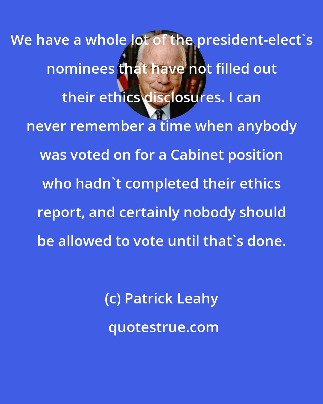 Patrick Leahy: We have a whole lot of the president-elect's nominees that have not filled out their ethics disclosures. I can never remember a time when anybody was voted on for a Cabinet position who hadn't completed their ethics report, and certainly nobody should be allowed to vote until that's done.