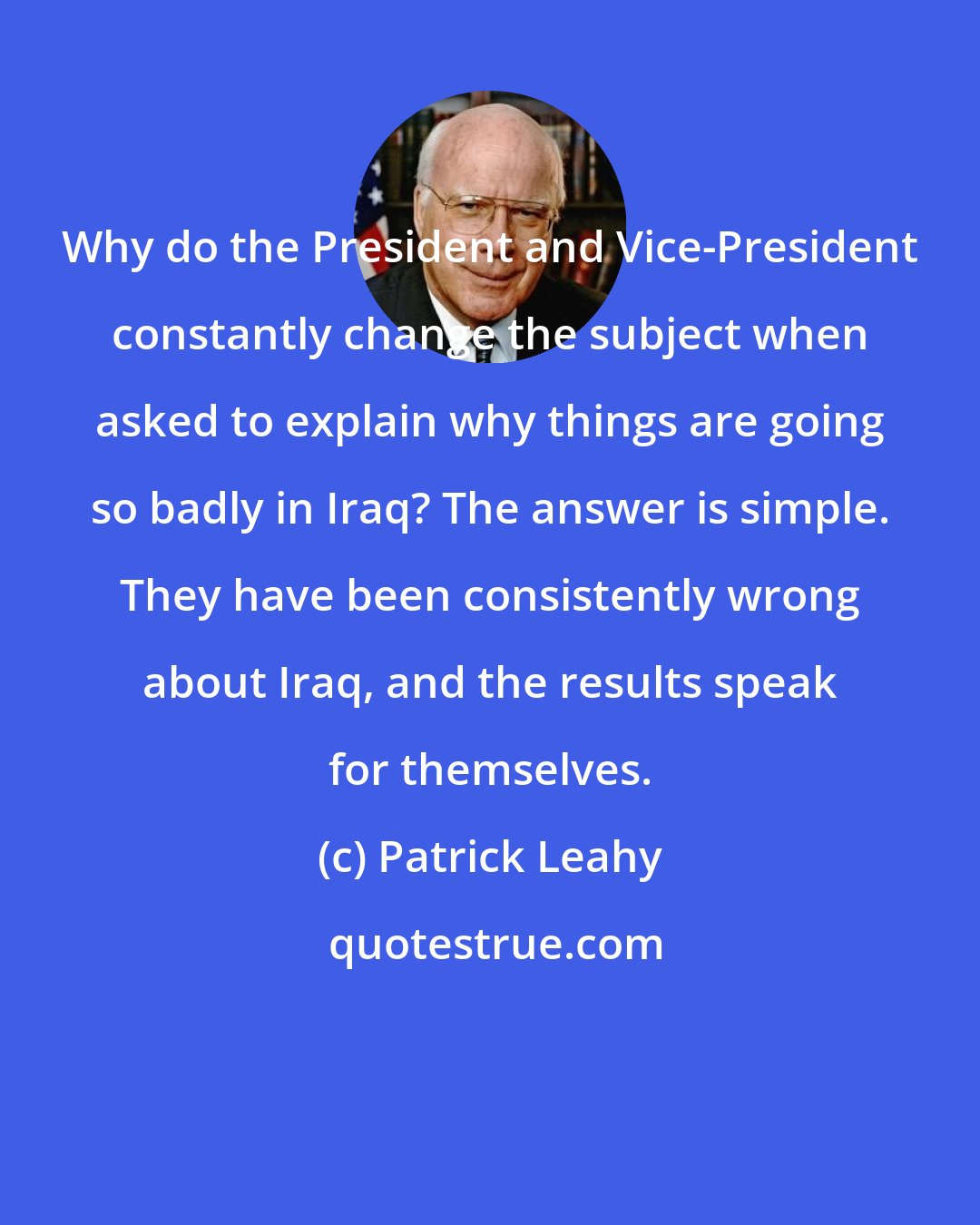 Patrick Leahy: Why do the President and Vice-President constantly change the subject when asked to explain why things are going so badly in Iraq? The answer is simple. They have been consistently wrong about Iraq, and the results speak for themselves.