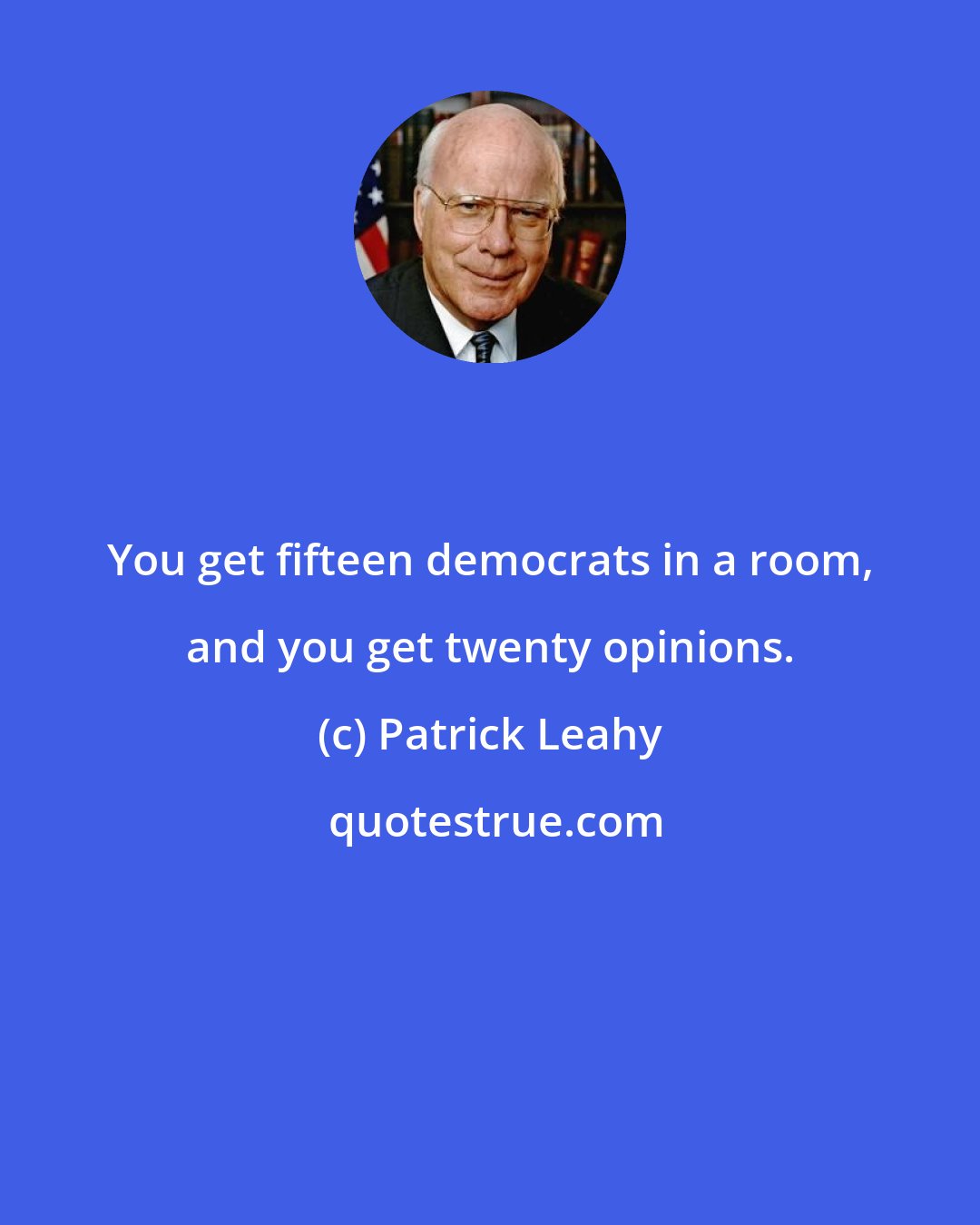 Patrick Leahy: You get fifteen democrats in a room, and you get twenty opinions.