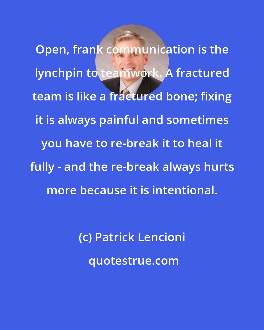 Patrick Lencioni: Open, frank communication is the lynchpin to teamwork. A fractured team is like a fractured bone; fixing it is always painful and sometimes you have to re-break it to heal it fully - and the re-break always hurts more because it is intentional.