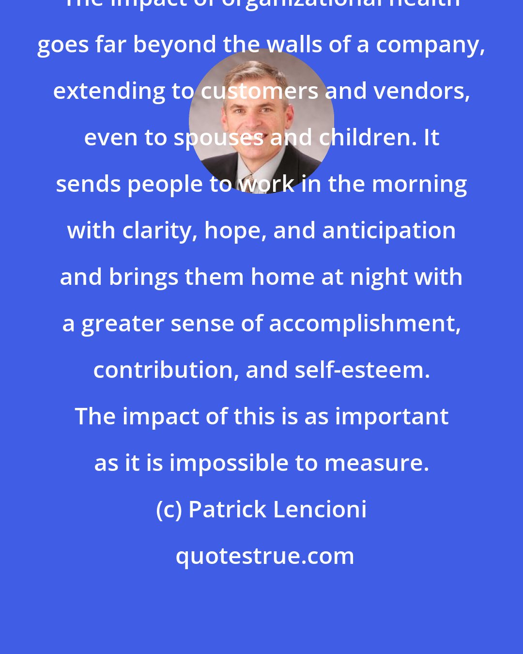 Patrick Lencioni: The impact of organizational health goes far beyond the walls of a company, extending to customers and vendors, even to spouses and children. It sends people to work in the morning with clarity, hope, and anticipation and brings them home at night with a greater sense of accomplishment, contribution, and self-esteem. The impact of this is as important as it is impossible to measure.