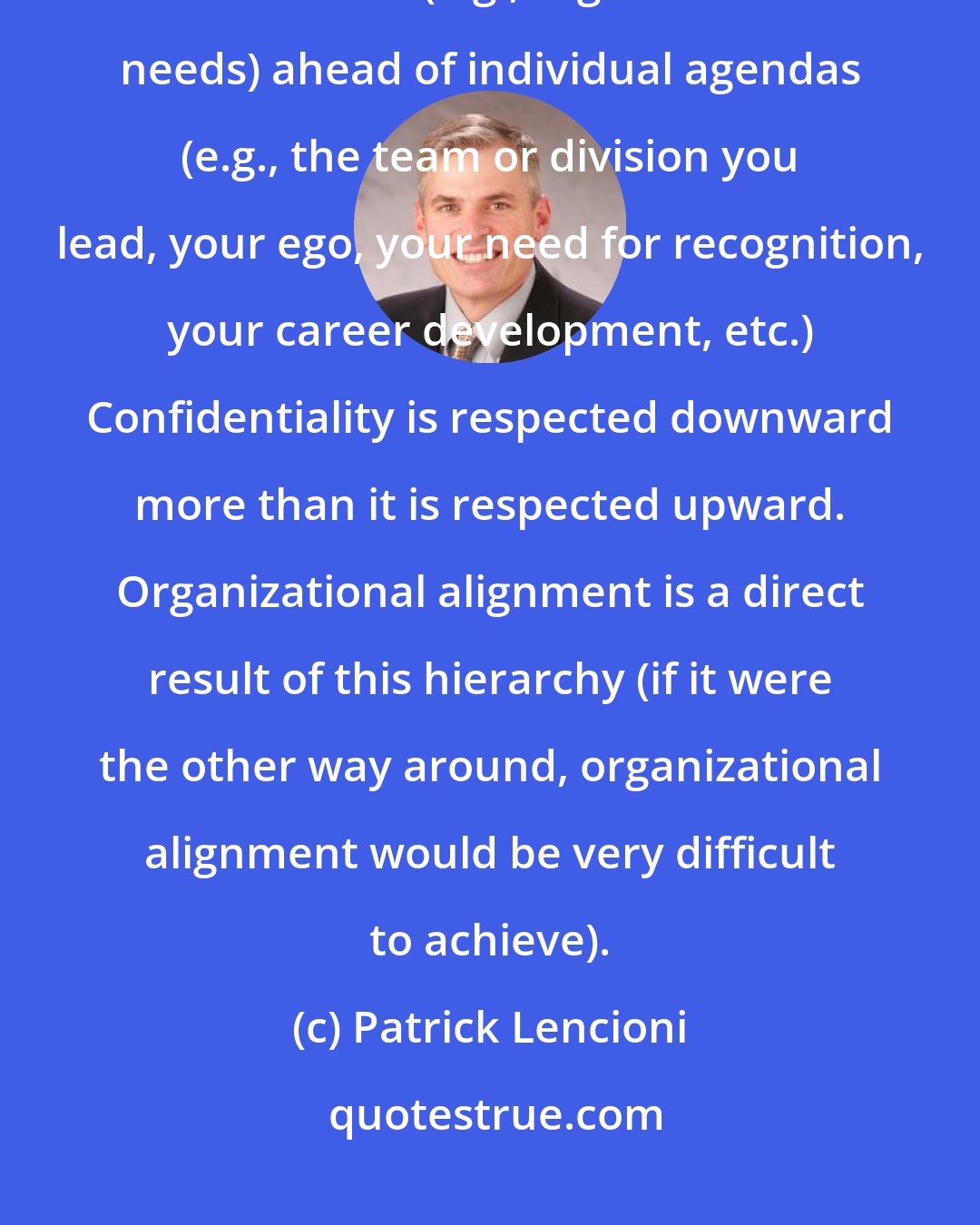 Patrick Lencioni: The team you belong to must come ahead of the team you lead: this is putting team results (e.g., organizational needs) ahead of individual agendas (e.g., the team or division you lead, your ego, your need for recognition, your career development, etc.) Confidentiality is respected downward more than it is respected upward. Organizational alignment is a direct result of this hierarchy (if it were the other way around, organizational alignment would be very difficult to achieve).