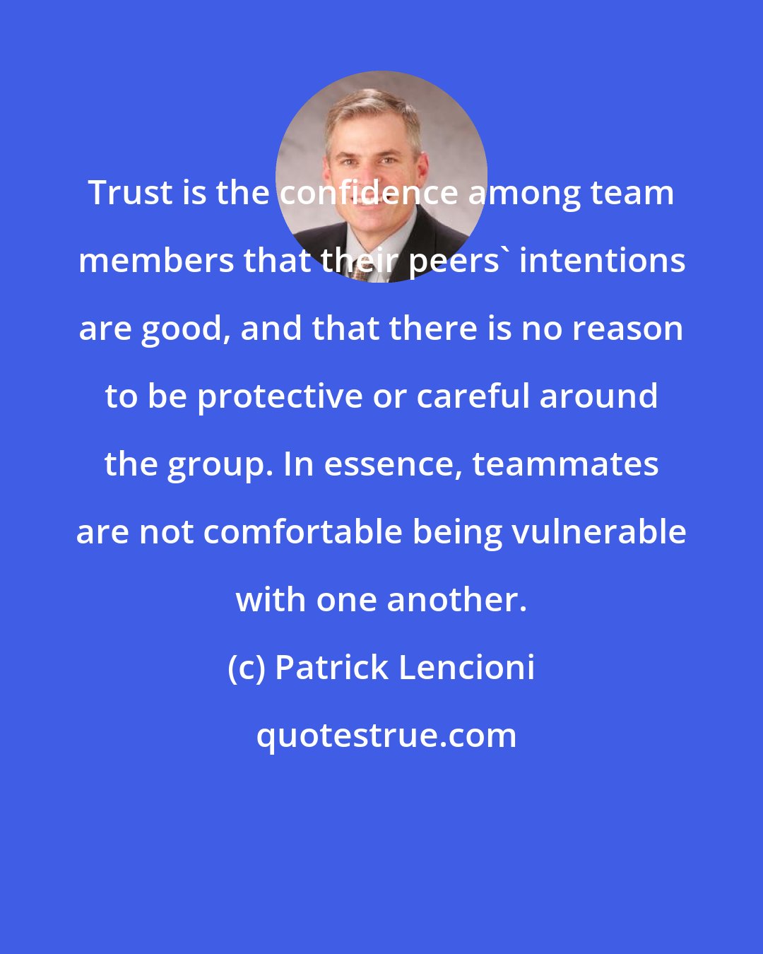Patrick Lencioni: Trust is the confidence among team members that their peers' intentions are good, and that there is no reason to be protective or careful around the group. In essence, teammates are not comfortable being vulnerable with one another.