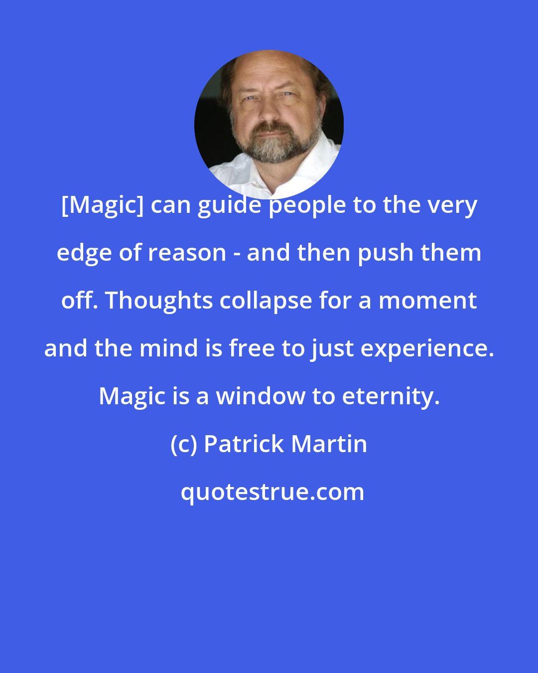 Patrick Martin: [Magic] can guide people to the very edge of reason - and then push them off. Thoughts collapse for a moment and the mind is free to just experience. Magic is a window to eternity.