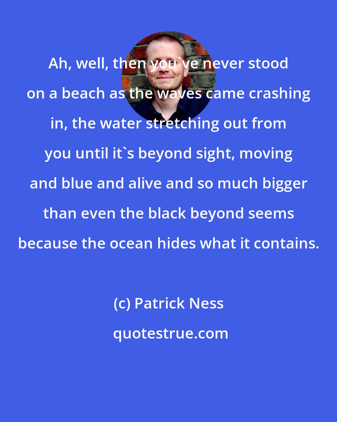 Patrick Ness: Ah, well, then you've never stood on a beach as the waves came crashing in, the water stretching out from you until it's beyond sight, moving and blue and alive and so much bigger than even the black beyond seems because the ocean hides what it contains.
