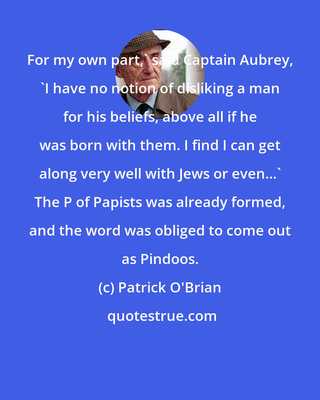 Patrick O'Brian: For my own part,' said Captain Aubrey, 'I have no notion of disliking a man for his beliefs, above all if he was born with them. I find I can get along very well with Jews or even...' The P of Papists was already formed, and the word was obliged to come out as Pindoos.