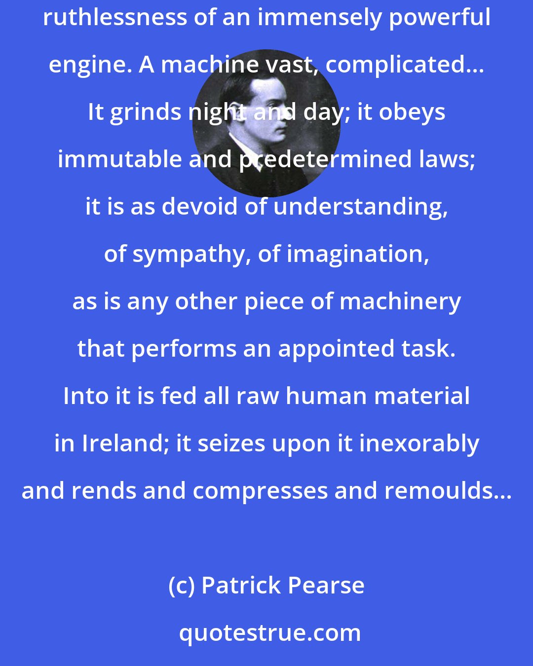 Patrick Pearse: One of the most terrible things about the English education System in Ireland is its ruthlessness...it is cold and mechanical, like the ruthlessness of an immensely powerful engine. A machine vast, complicated... It grinds night and day; it obeys immutable and predetermined laws; it is as devoid of understanding, of sympathy, of imagination, as is any other piece of machinery that performs an appointed task. Into it is fed all raw human material in Ireland; it seizes upon it inexorably and rends and compresses and remoulds...