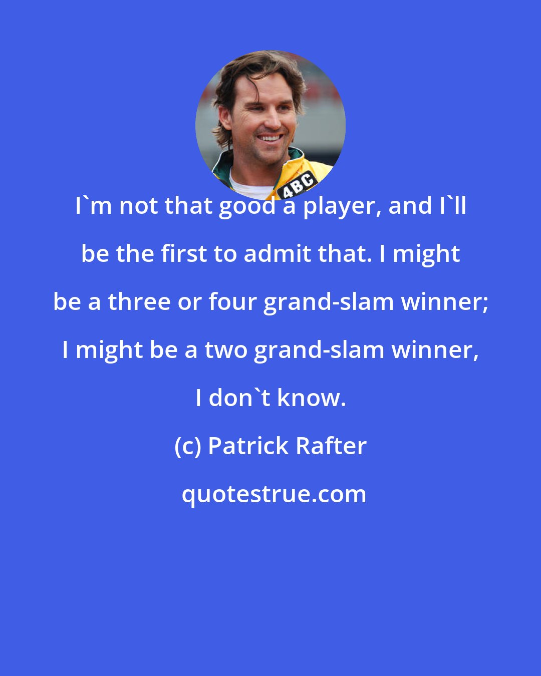 Patrick Rafter: I'm not that good a player, and I'll be the first to admit that. I might be a three or four grand-slam winner; I might be a two grand-slam winner, I don't know.