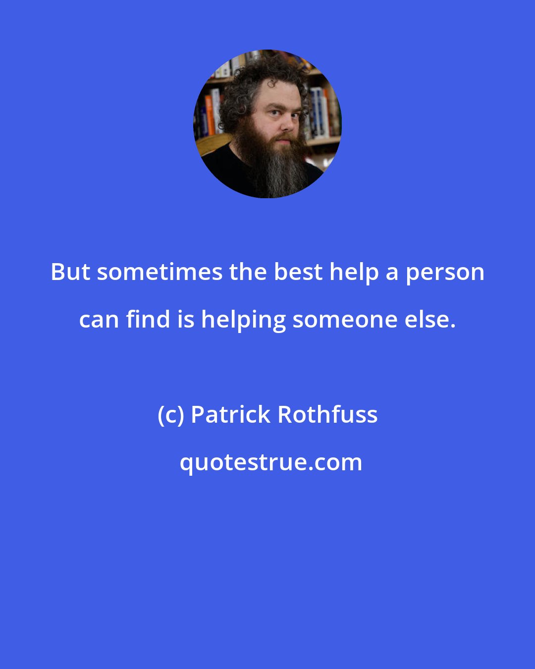 Patrick Rothfuss: But sometimes the best help a person can find is helping someone else.