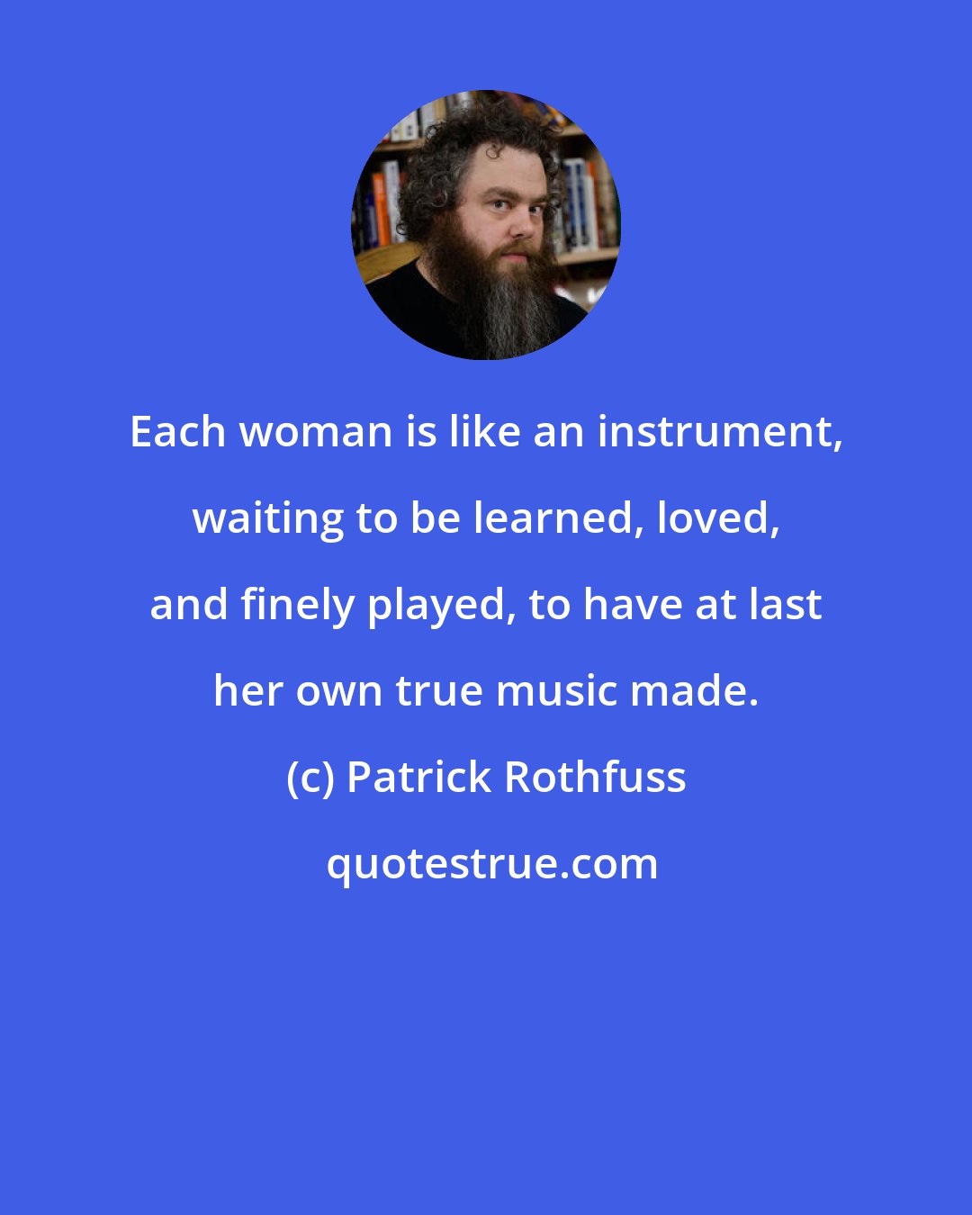 Patrick Rothfuss: Each woman is like an instrument, waiting to be learned, loved, and finely played, to have at last her own true music made.