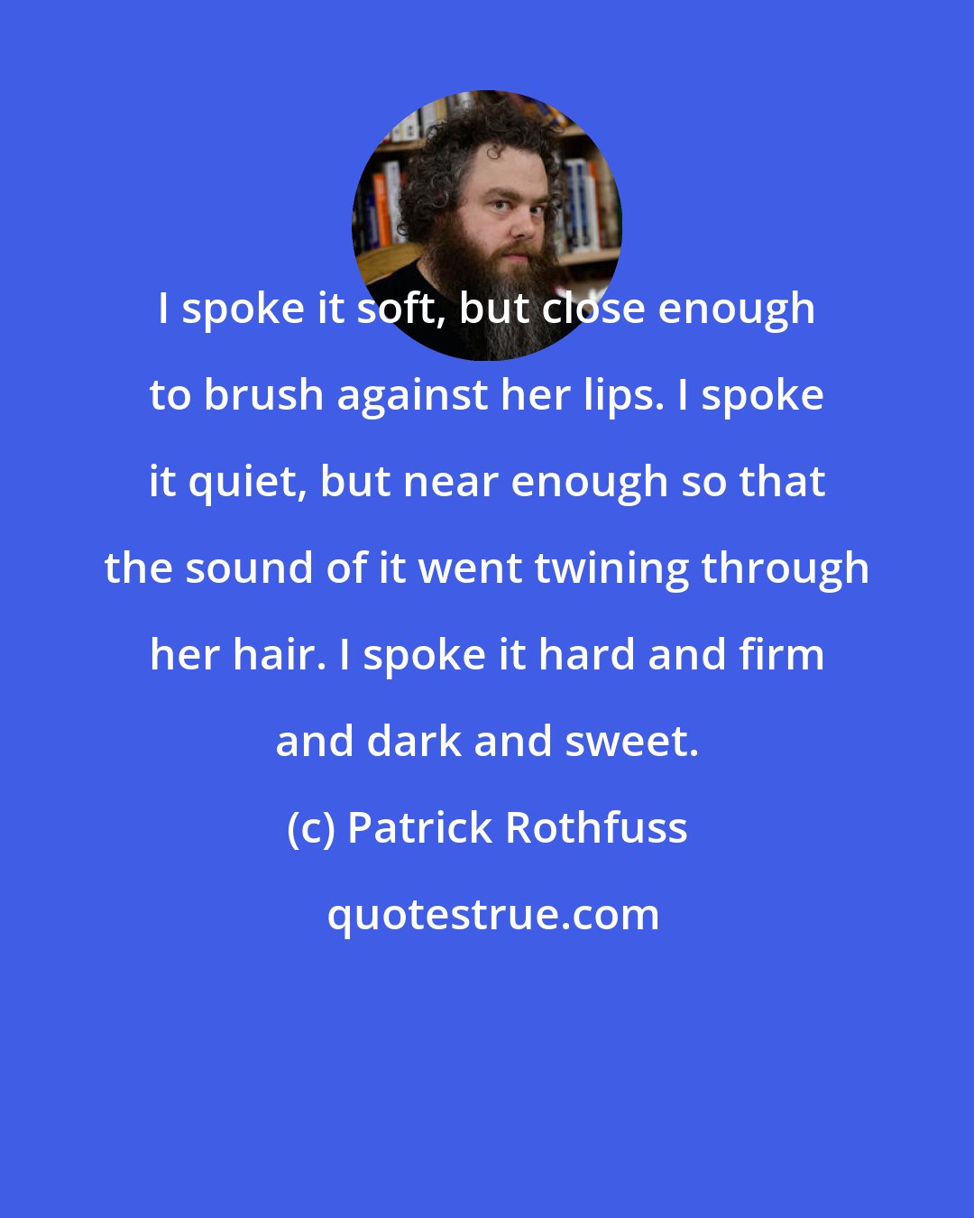 Patrick Rothfuss: I spoke it soft, but close enough to brush against her lips. I spoke it quiet, but near enough so that the sound of it went twining through her hair. I spoke it hard and firm and dark and sweet.