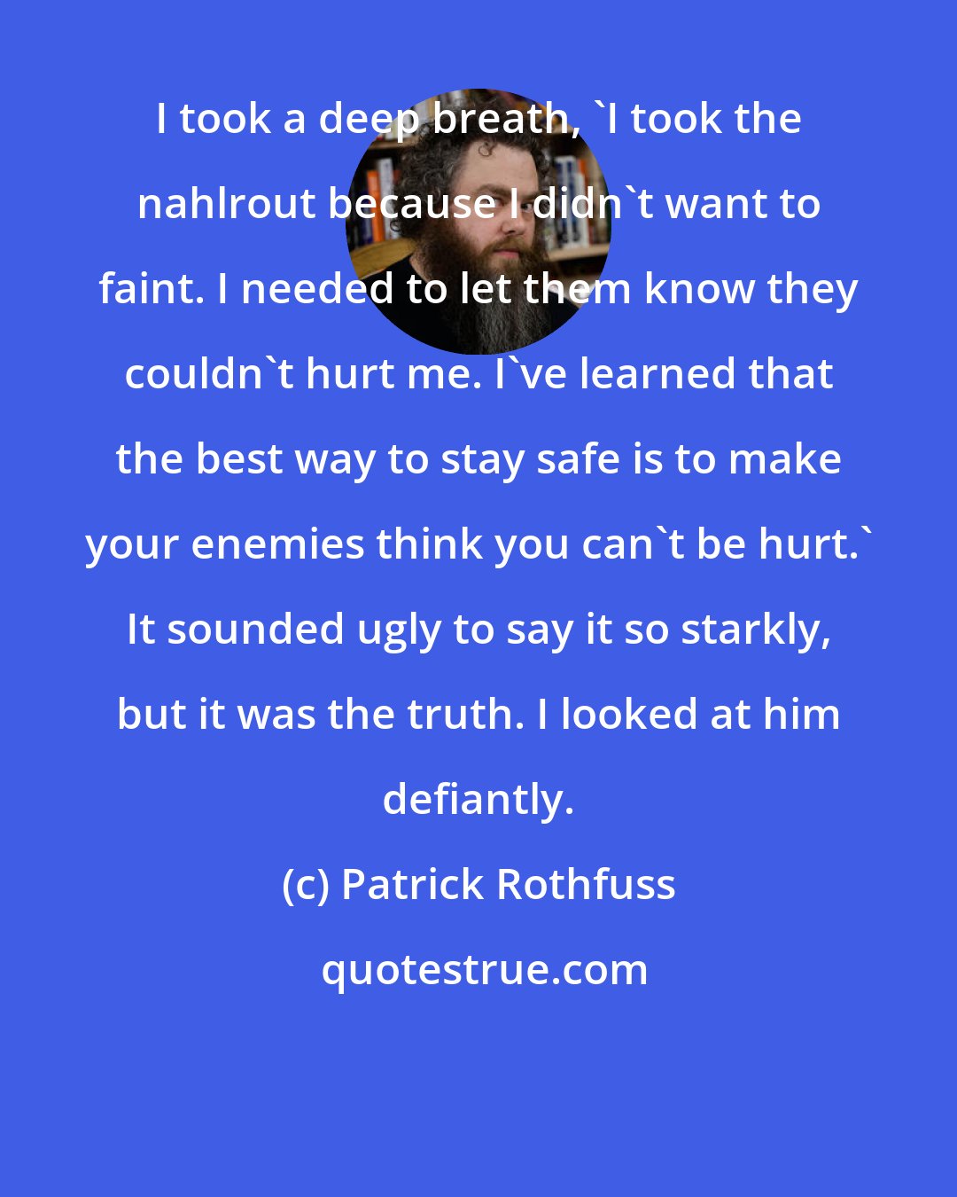 Patrick Rothfuss: I took a deep breath, 'I took the nahlrout because I didn't want to faint. I needed to let them know they couldn't hurt me. I've learned that the best way to stay safe is to make your enemies think you can't be hurt.' It sounded ugly to say it so starkly, but it was the truth. I looked at him defiantly.