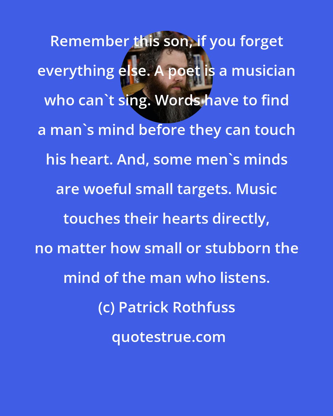 Patrick Rothfuss: Remember this son, if you forget everything else. A poet is a musician who can't sing. Words have to find a man's mind before they can touch his heart. And, some men's minds are woeful small targets. Music touches their hearts directly, no matter how small or stubborn the mind of the man who listens.