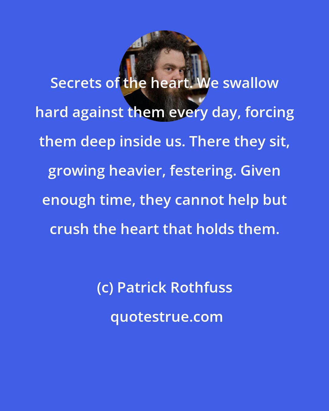 Patrick Rothfuss: Secrets of the heart. We swallow hard against them every day, forcing them deep inside us. There they sit, growing heavier, festering. Given enough time, they cannot help but crush the heart that holds them.