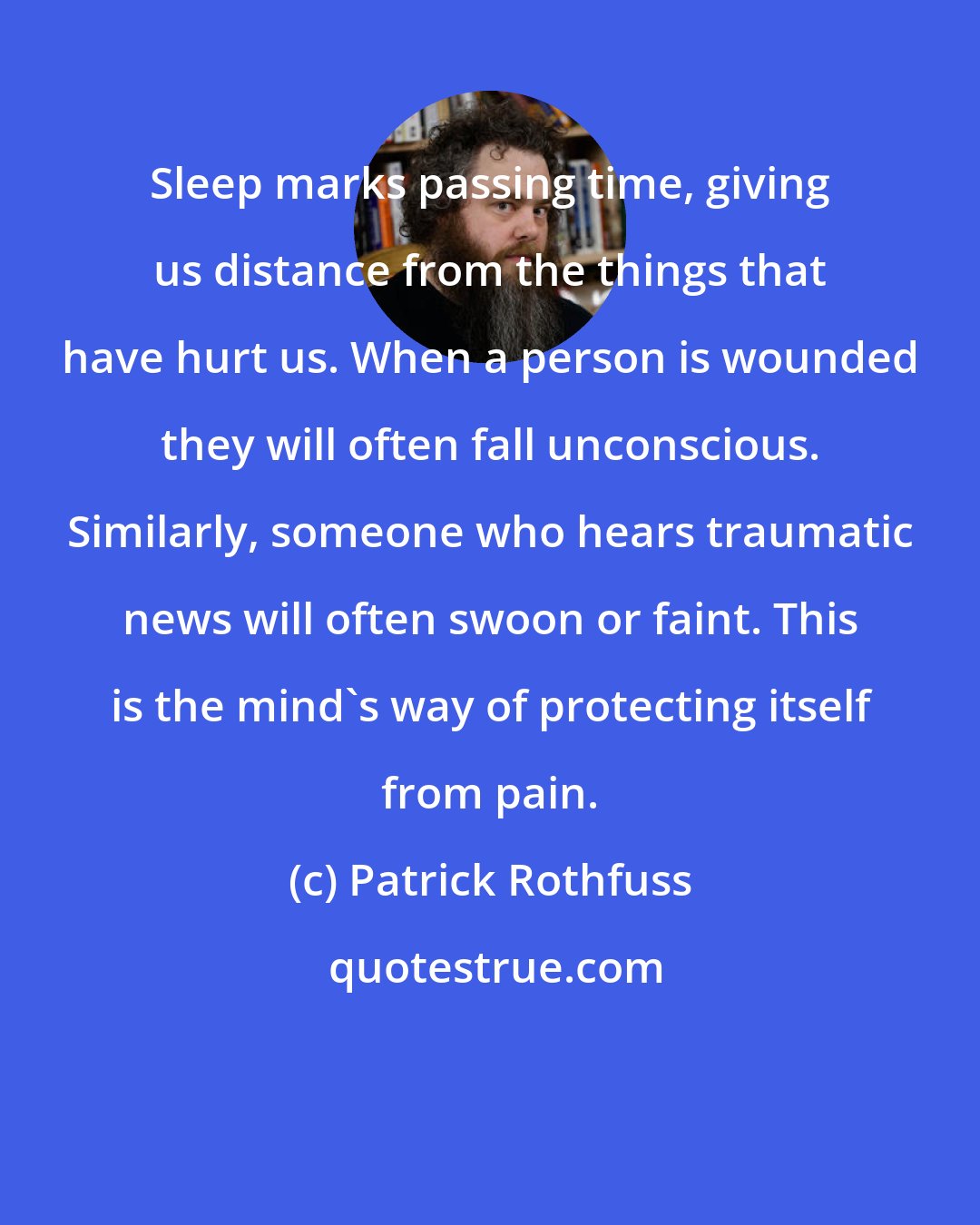 Patrick Rothfuss: Sleep marks passing time, giving us distance from the things that have hurt us. When a person is wounded they will often fall unconscious. Similarly, someone who hears traumatic news will often swoon or faint. This is the mind's way of protecting itself from pain.